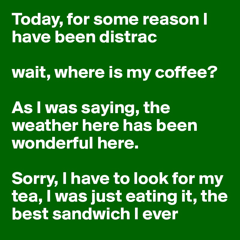 Today, for some reason I have been distrac

wait, where is my coffee?

As I was saying, the weather here has been wonderful here.

Sorry, I have to look for my tea, I was just eating it, the best sandwich I ever 