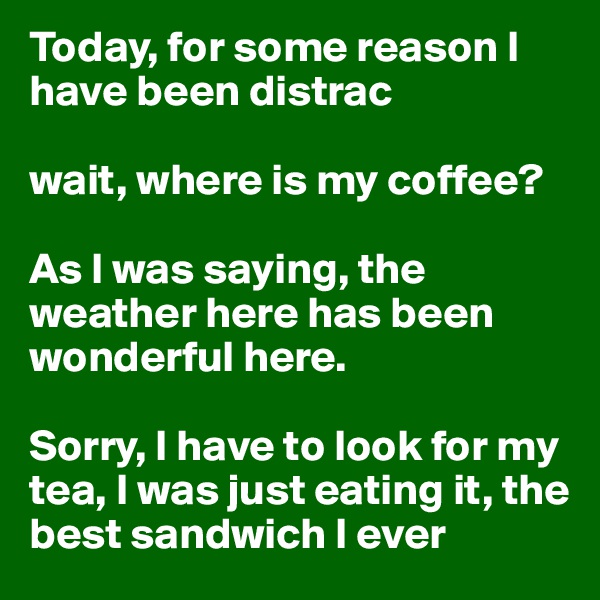 Today, for some reason I have been distrac

wait, where is my coffee?

As I was saying, the weather here has been wonderful here.

Sorry, I have to look for my tea, I was just eating it, the best sandwich I ever 