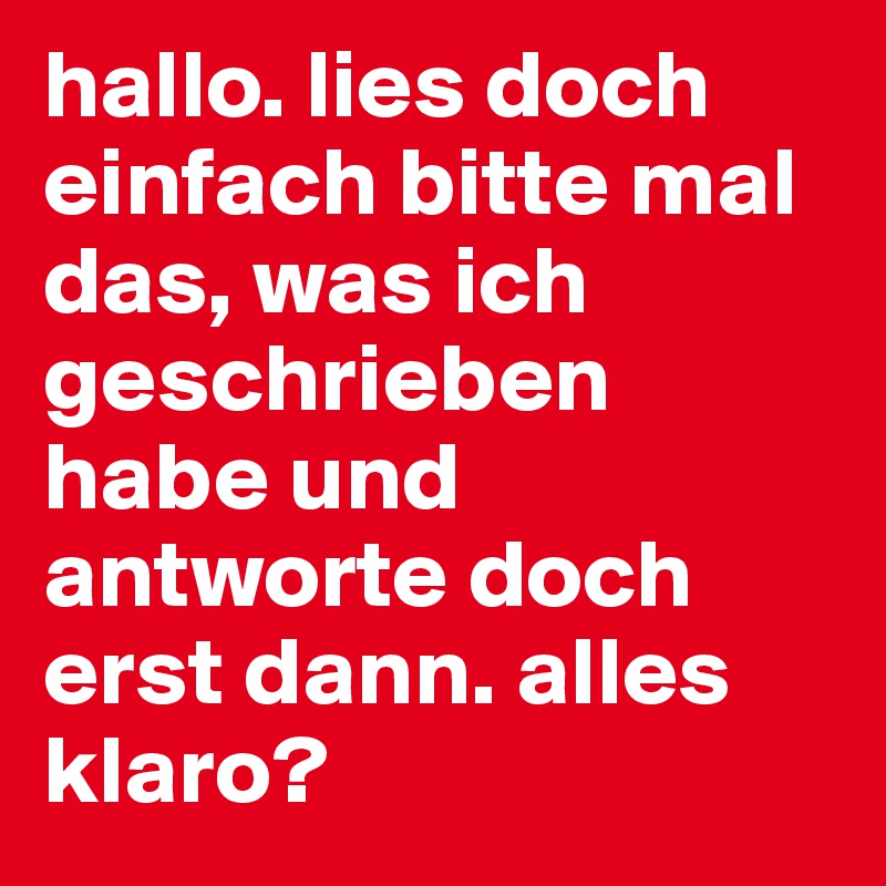 hallo. lies doch einfach bitte mal das, was ich geschrieben habe und antworte doch erst dann. alles klaro?