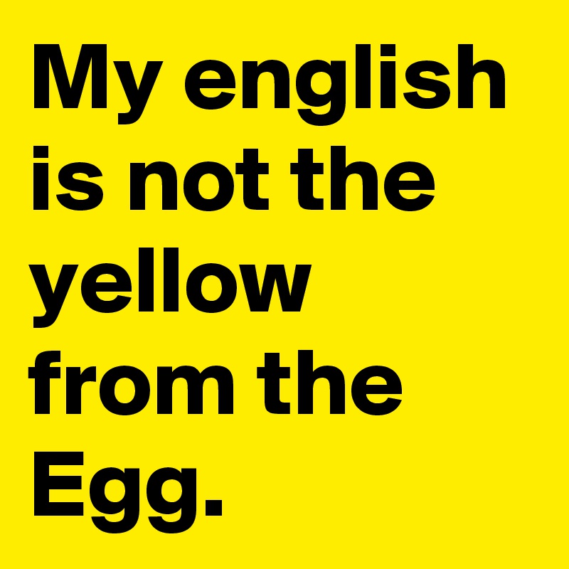 My english is not the yellow from the Egg.