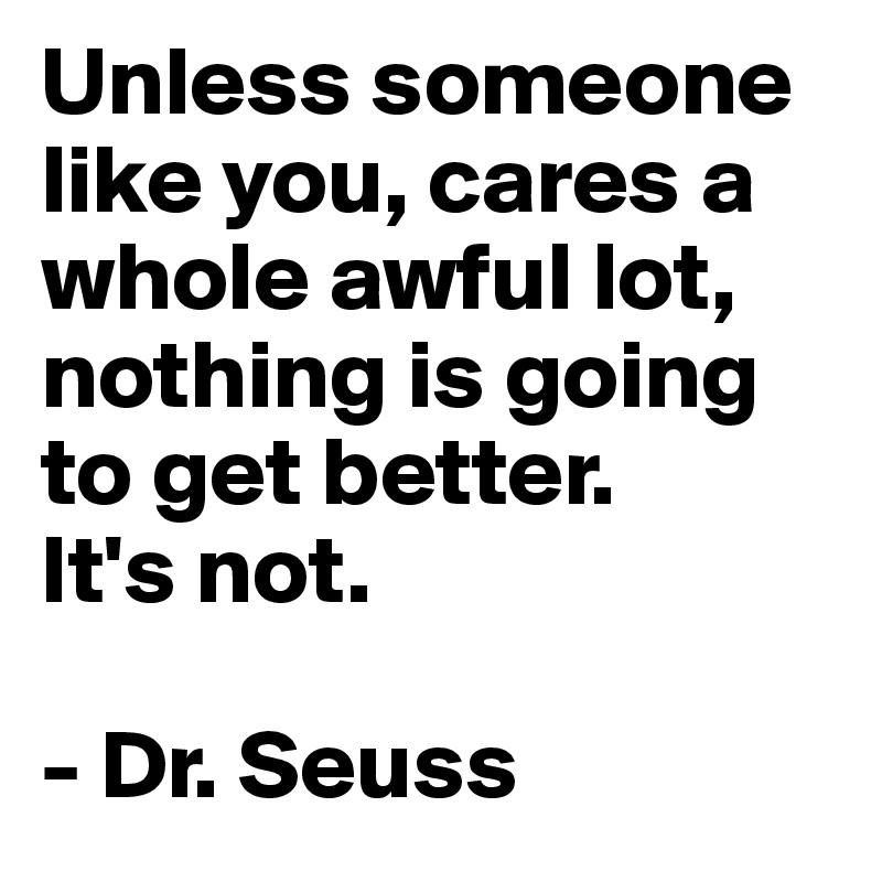 Unless someone like you, cares a whole awful lot, nothing is going to get better. 
It's not.

- Dr. Seuss
