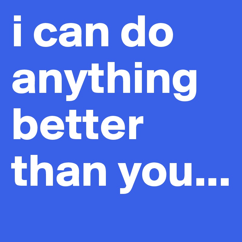 i can do anything better than you...