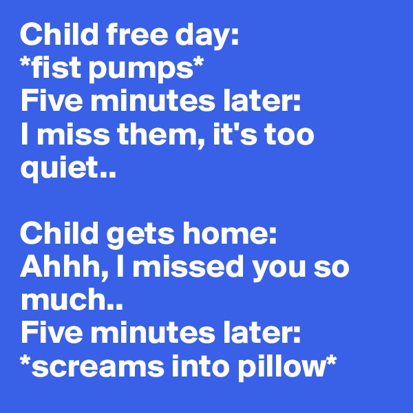 Child free day: 
*fist pumps* 
Five minutes later: 
I miss them, it's too quiet.. 

Child gets home: 
Ahhh, I missed you so much..
Five minutes later:
*screams into pillow*