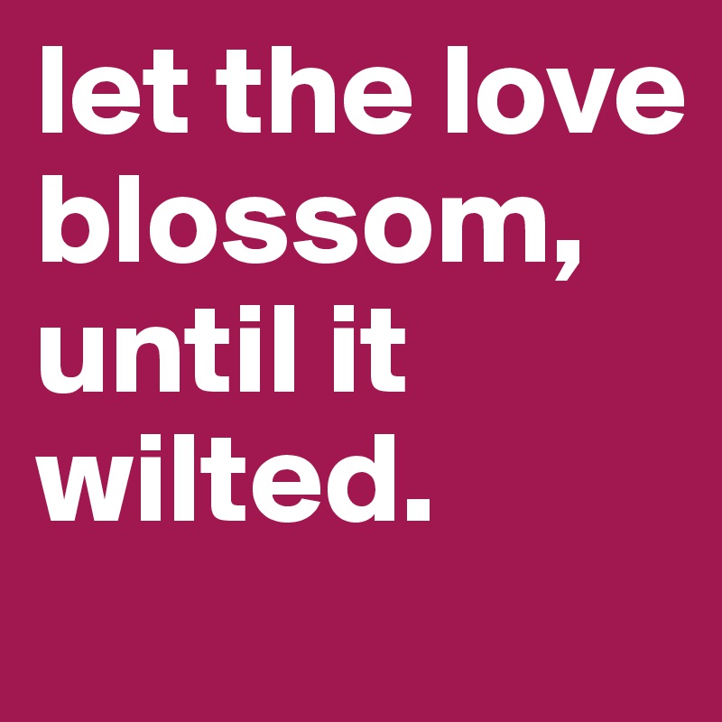 let the love blossom, until it wilted. 