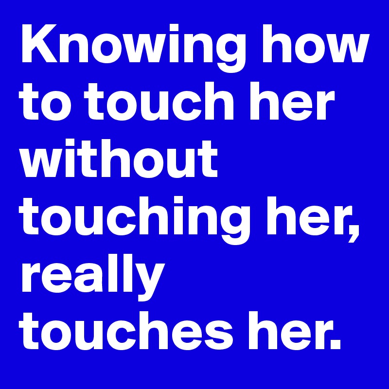 Knowing how to touch her without touching her, really touches her.