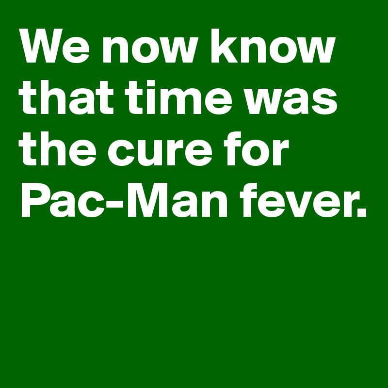 We now know that time was the cure for Pac-Man fever. 


