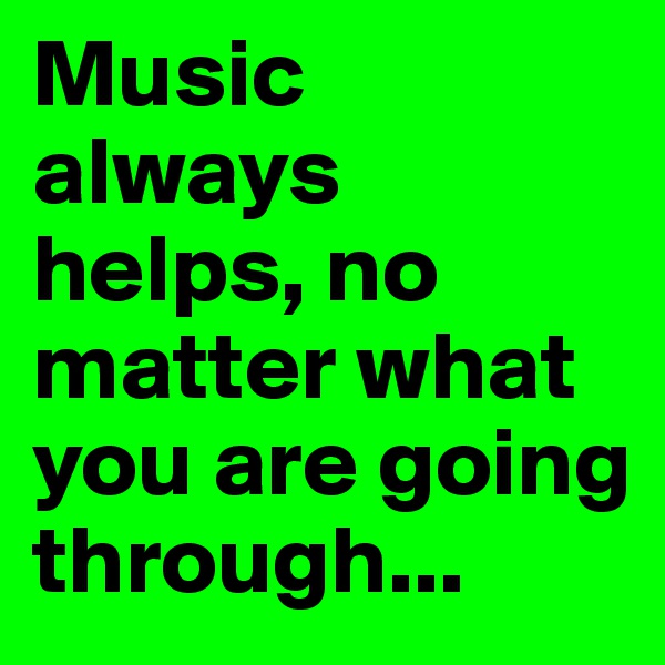 Music always helps, no matter what you are going through...