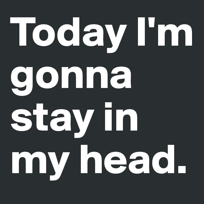 Today I'm gonna stay in my head.