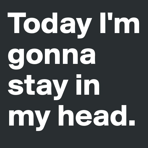 Today I'm gonna stay in my head.