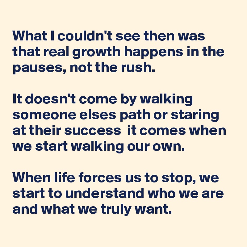 
What I couldn't see then was that real growth happens in the pauses, not the rush.

It doesn't come by walking someone elses path or staring at their success  it comes when we start walking our own.

When life forces us to stop, we start to understand who we are and what we truly want.