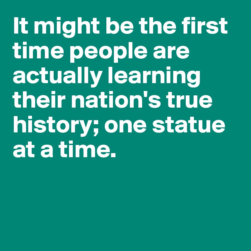 It might be the first time people are actually learning their nation's true history; one statue at a time.


