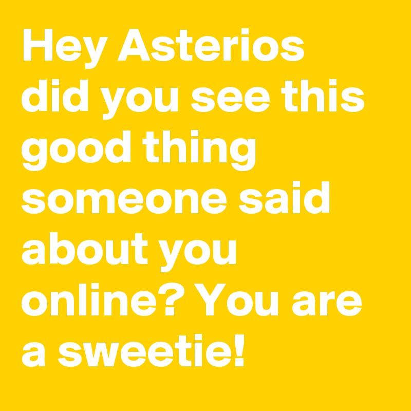 Hey Asterios did you see this good thing someone said about you online? You are a sweetie!
