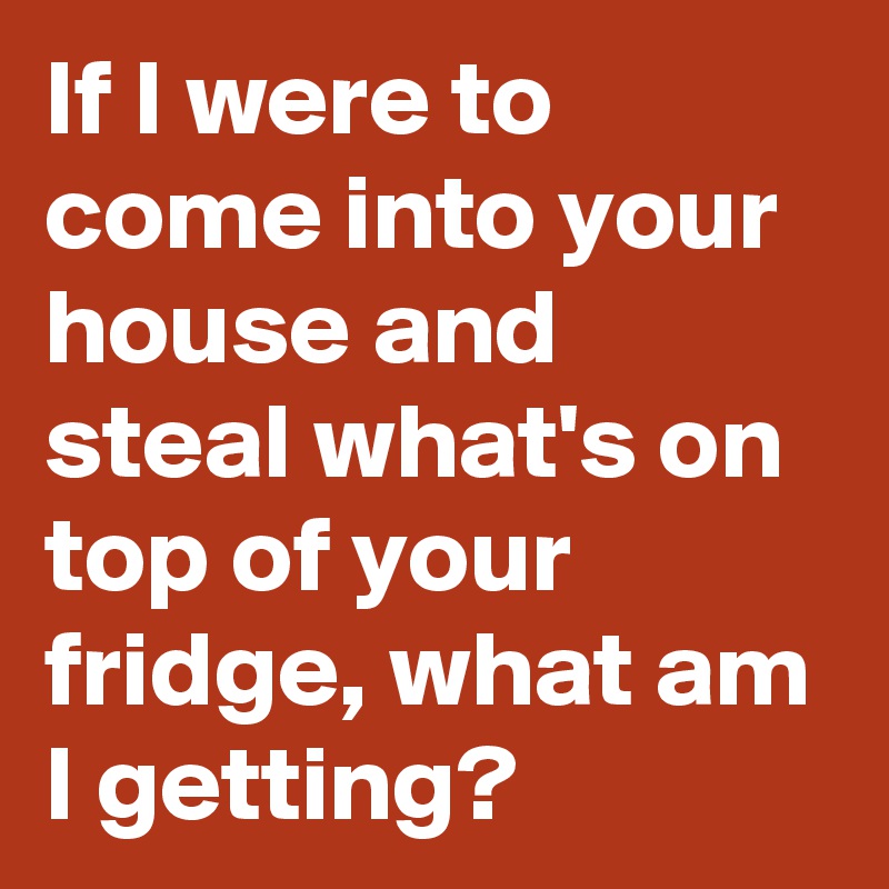 If I were to come into your house and steal what's on top of your fridge, what am I getting?