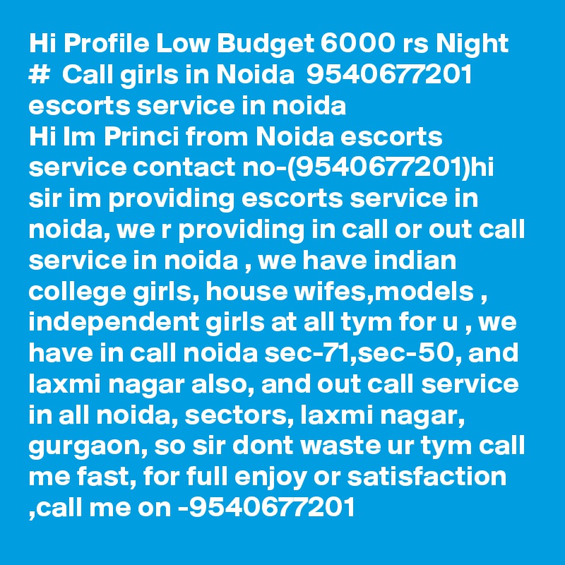 Hi Profile Low Budget 6000 rs Night  #  Call girls in Noida  9540677201 escorts service in noida
Hi Im Princi from Noida escorts service contact no-(9540677201)hi sir im providing escorts service in noida, we r providing in call or out call service in noida , we have indian college girls, house wifes,models , independent girls at all tym for u , we have in call noida sec-71,sec-50, and laxmi nagar also, and out call service in all noida, sectors, laxmi nagar, gurgaon, so sir dont waste ur tym call me fast, for full enjoy or satisfaction ,call me on -9540677201