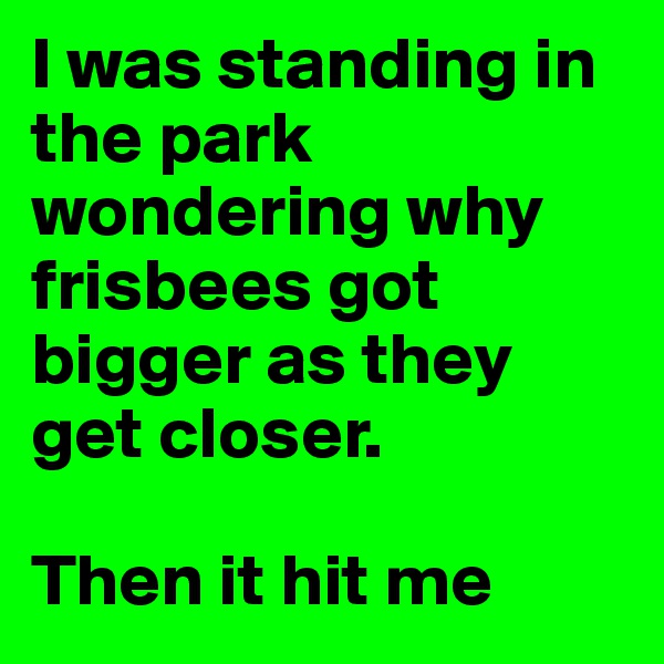 I was standing in the park wondering why frisbees got bigger as they get closer. 

Then it hit me