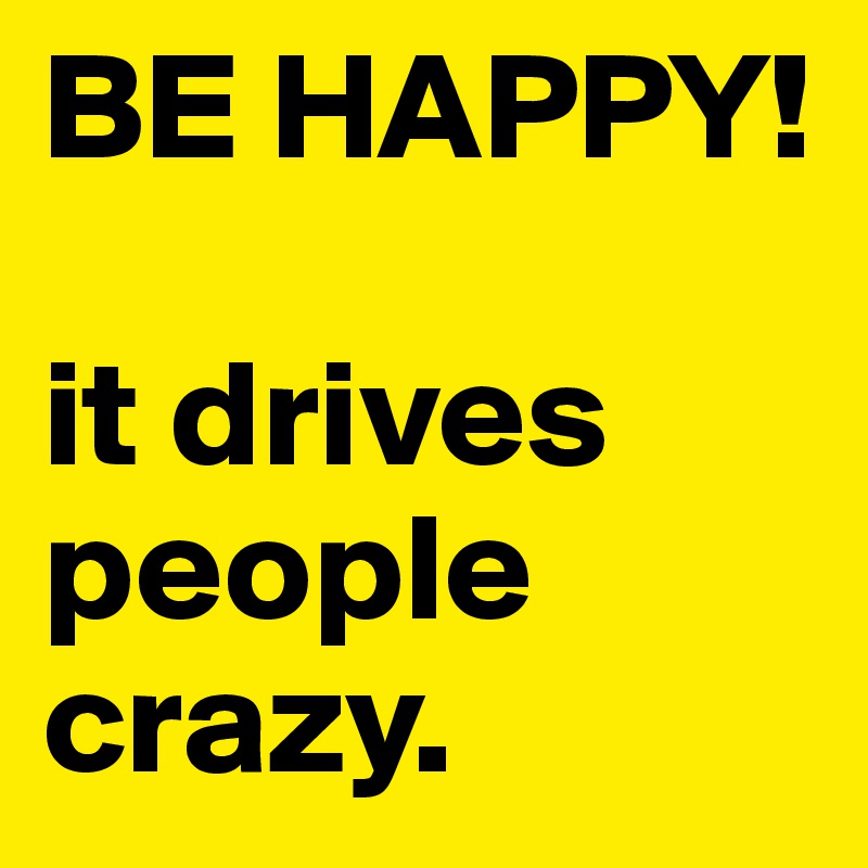 BE HAPPY! 

it drives people crazy. 