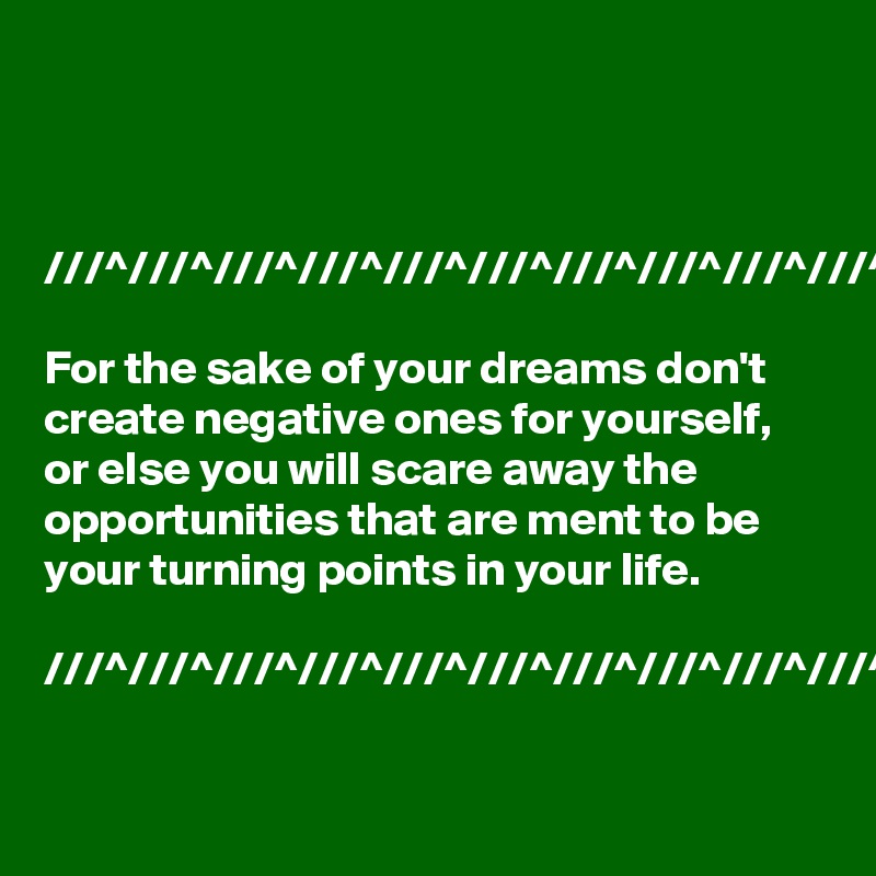 



///^///^///^///^///^///^///^///^///^///^

For the sake of your dreams don't create negative ones for yourself,  or else you will scare away the opportunities that are ment to be your turning points in your life.

///^///^///^///^///^///^///^///^///^///^