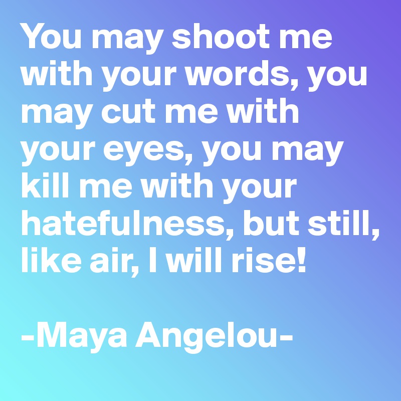 You may shoot me with your words, you may cut me with your eyes, you may kill me with your hatefulness, but still, like air, I will rise!

-Maya Angelou-