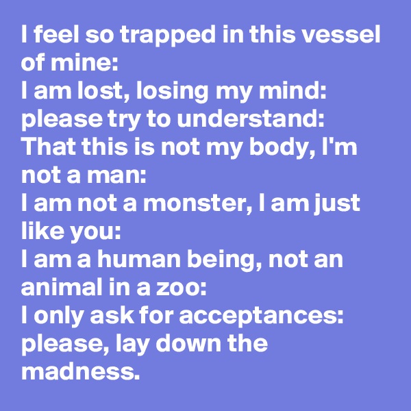 I feel so trapped in this vessel of mine:
I am lost, losing my mind:
please try to understand:
That this is not my body, I'm not a man:
I am not a monster, I am just like you:
I am a human being, not an animal in a zoo:
I only ask for acceptances:
please, lay down the madness.
