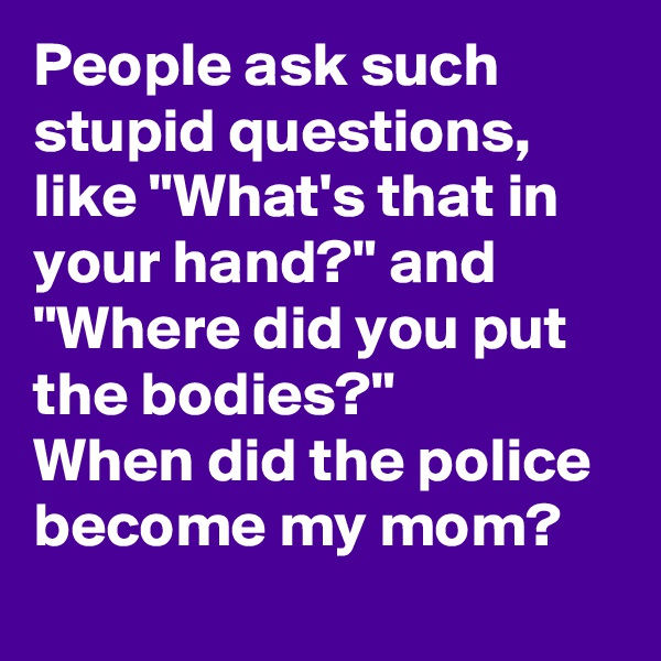 People ask such stupid questions, like "What's that in your hand?" and "Where did you put the bodies?"
When did the police become my mom?
