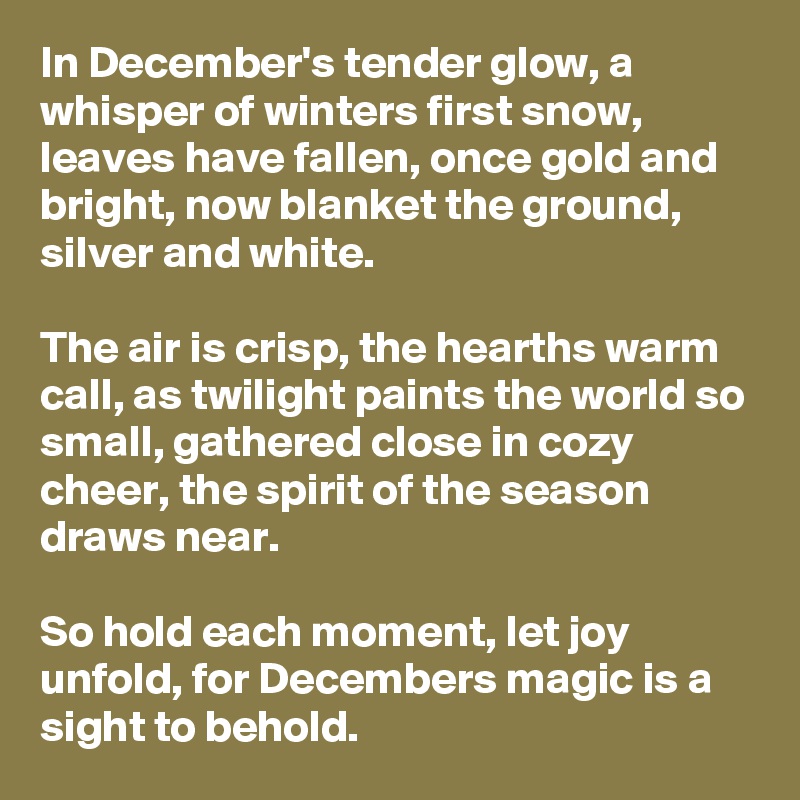 In December's tender glow, a whisper of winters first snow, leaves have fallen, once gold and bright, now blanket the ground, silver and white.  

The air is crisp, the hearths warm call, as twilight paints the world so small, gathered close in cozy cheer, the spirit of the season draws near. 
 
So hold each moment, let joy unfold, for Decembers magic is a sight to behold.  