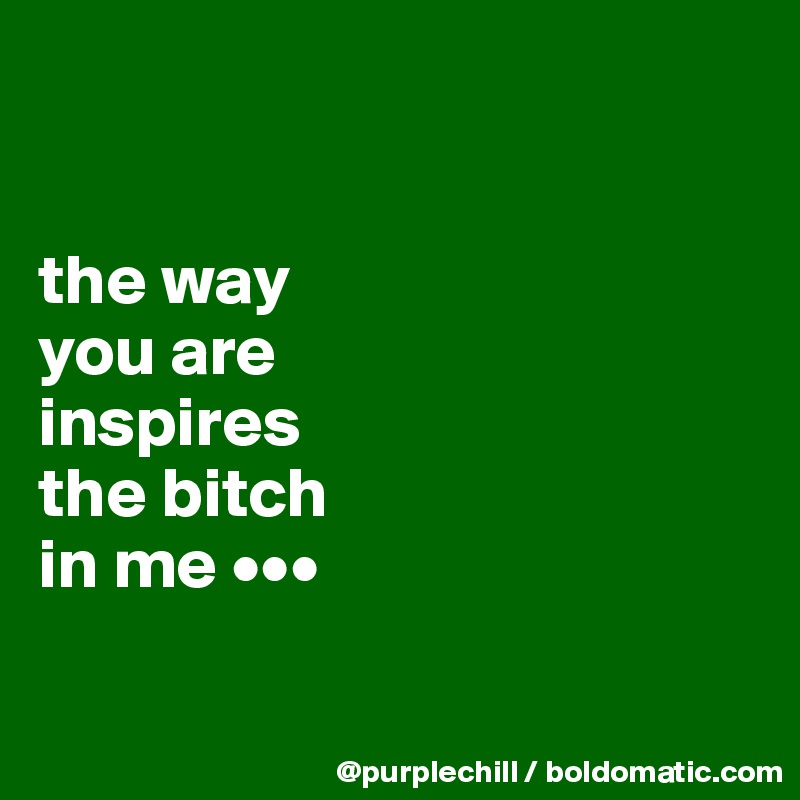 


the way
you are
inspires
the bitch
in me •••

