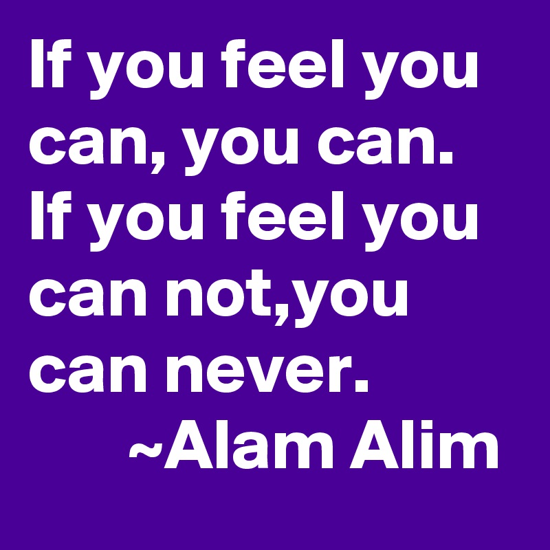 If you feel you can, you can. If you feel you can not,you can never.                  ~Alam Alim 