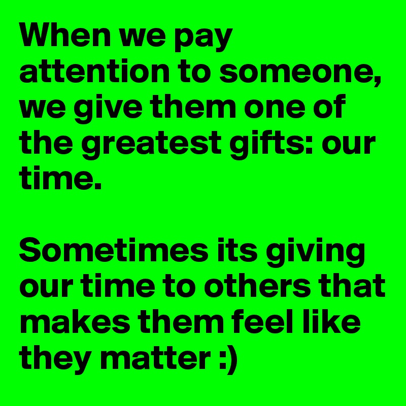 When we pay attention to someone, we give them one of the greatest gifts: our time. 

Sometimes its giving our time to others that makes them feel like they matter :) 