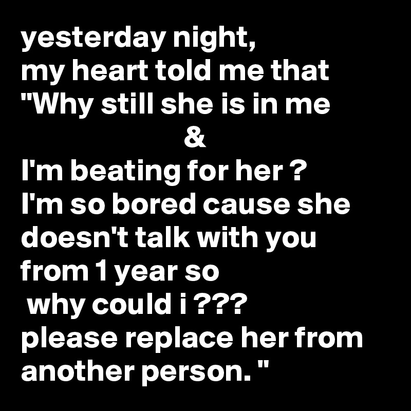 yesterday night,
my heart told me that "Why still she is in me                                   &
I'm beating for her ?
I'm so bored cause she doesn't talk with you from 1 year so                           why could i ???
please replace her from another person. "