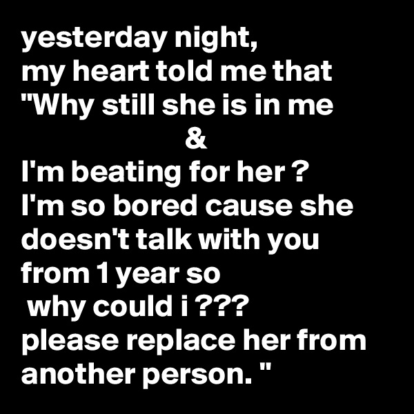 yesterday night,
my heart told me that "Why still she is in me                                   &
I'm beating for her ?
I'm so bored cause she doesn't talk with you from 1 year so                           why could i ???
please replace her from another person. "