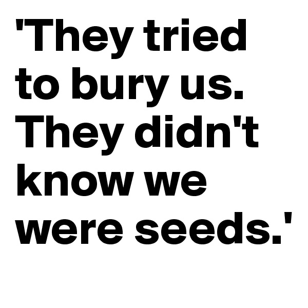 'They tried to bury us. 
They didn't know we were seeds.'