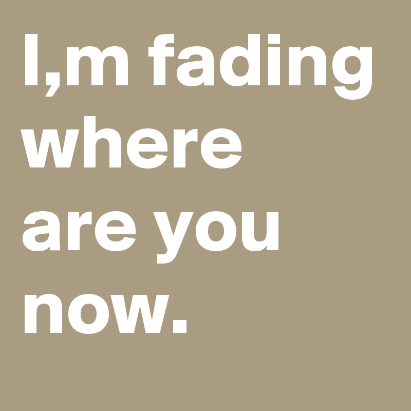 I,m fading where are you now.