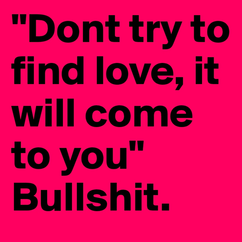 "Dont try to find love, it will come to you" 
Bullshit.