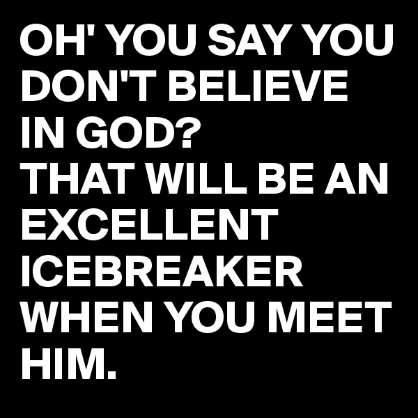 OH' YOU SAY YOU DON'T BELIEVE IN GOD?
THAT WILL BE AN EXCELLENT ICEBREAKER WHEN YOU MEET HIM. 