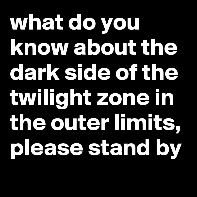 what do you know about the dark side of the twilight zone in the outer limits,
please stand by