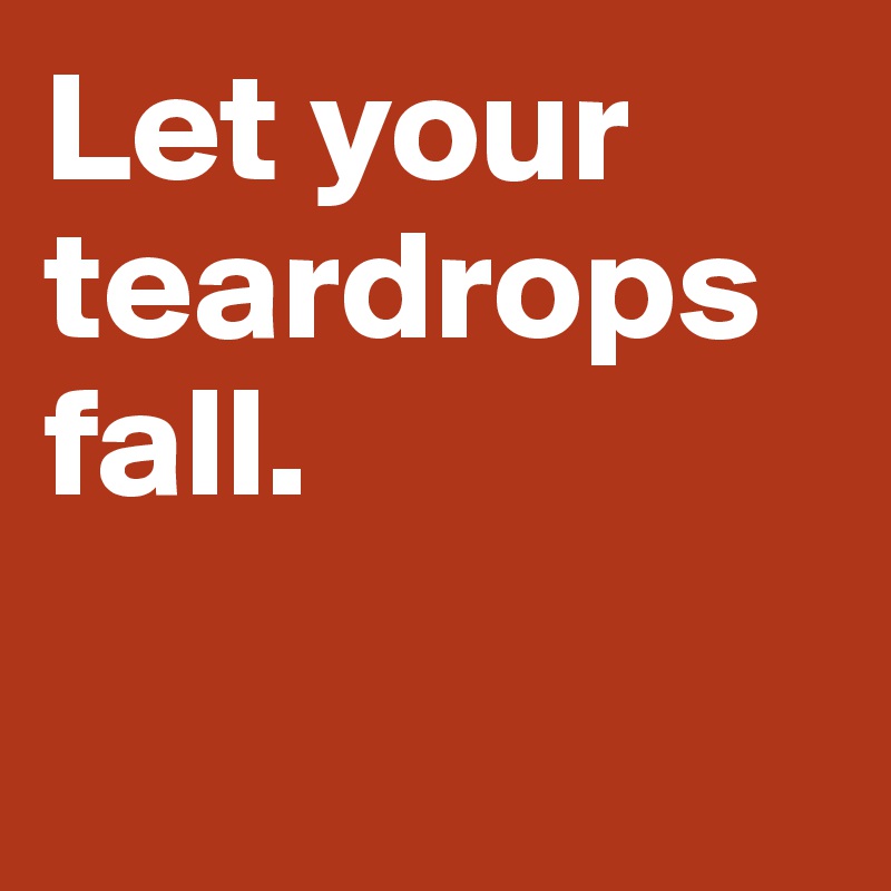 Let your teardrops fall. 

