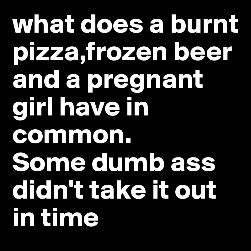 what does a burnt pizza,frozen beer and a pregnant girl have in common.
Some dumb ass didn't take it out in time