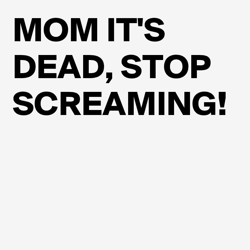 MOM IT'S DEAD, STOP SCREAMING!