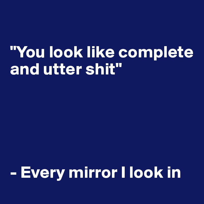 

"You look like complete and utter shit"





- Every mirror I look in