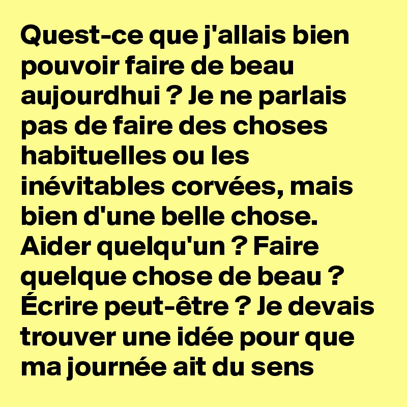Quest-ce que j'allais bien pouvoir faire de beau aujourdhui ? Je ne parlais pas de faire des choses habituelles ou les inévitables corvées, mais bien d'une belle chose. Aider quelqu'un ? Faire quelque chose de beau ? Écrire peut-être ? Je devais trouver une idée pour que ma journée ait du sens