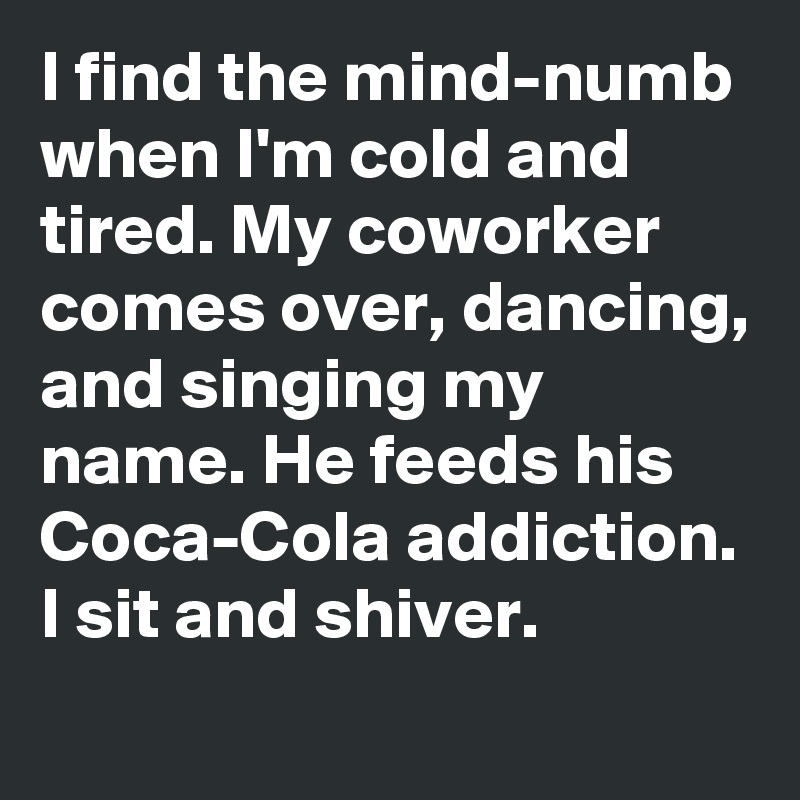 I find the mind-numb when I'm cold and tired. My coworker comes over, dancing, and singing my name. He feeds his Coca-Cola addiction. I sit and shiver.
