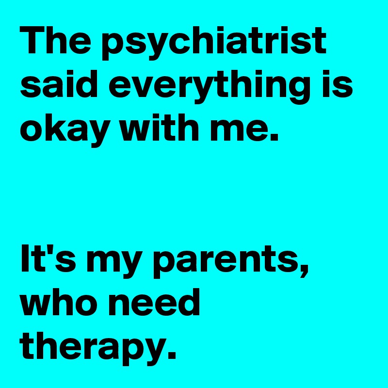 The psychiatrist said everything is okay with me.


It's my parents, who need therapy.