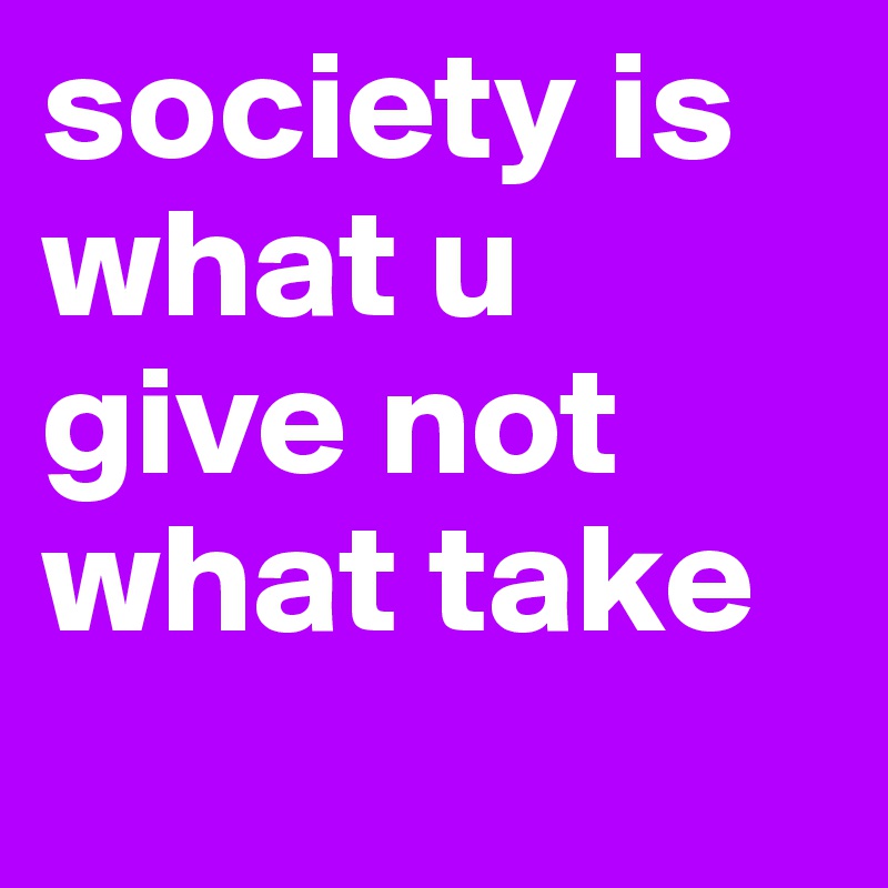 society is what u give not what take
