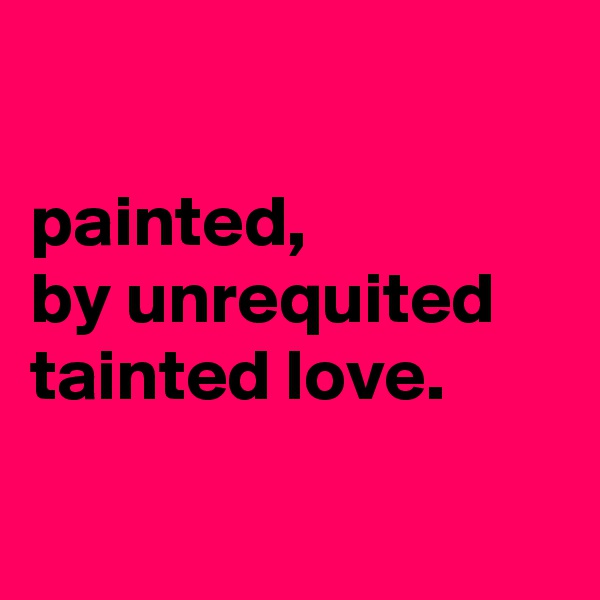 

painted, 
by unrequited tainted love.

