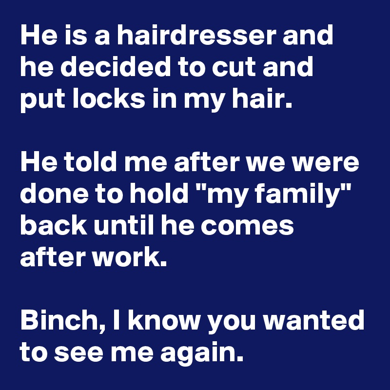 He is a hairdresser and he decided to cut and put locks in my hair.

He told me after we were done to hold "my family" back until he comes after work.

Binch, I know you wanted to see me again.