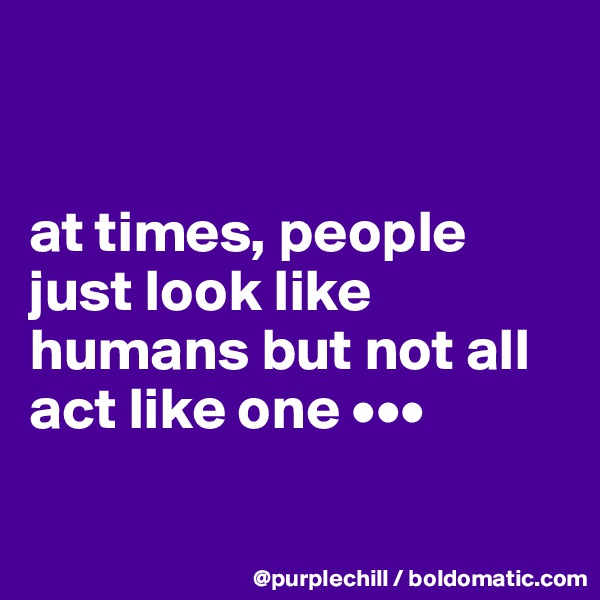 


at times, people just look like humans but not all act like one •••

