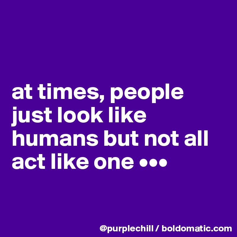 


at times, people just look like humans but not all act like one •••

