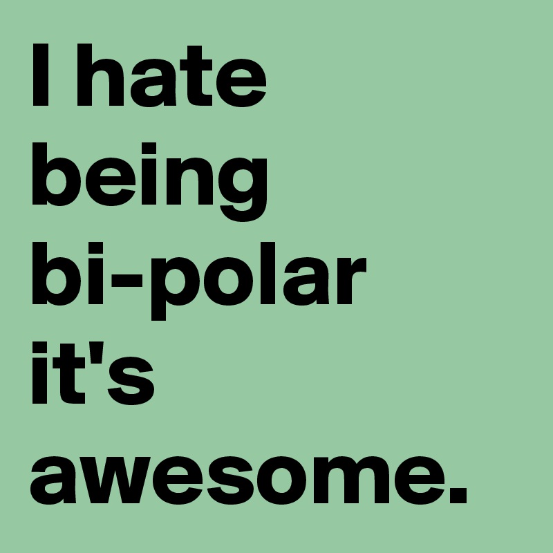 I hate being bi-polar it's awesome.