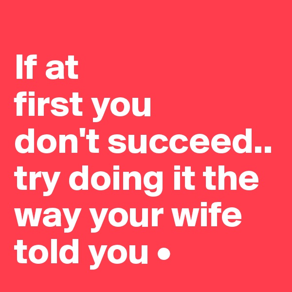 
If at
first you
don't succeed..
try doing it the way your wife told you •