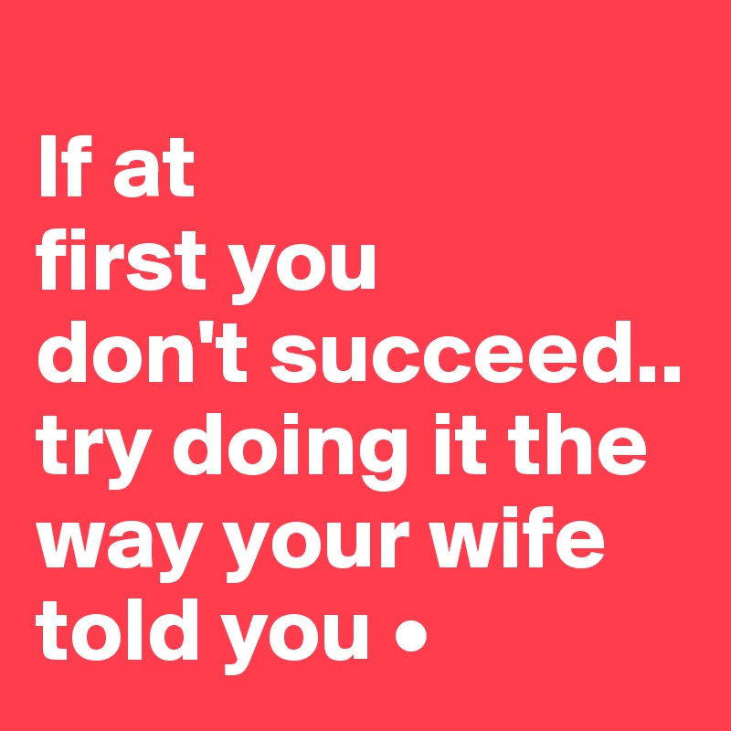 
If at
first you
don't succeed..
try doing it the way your wife told you •